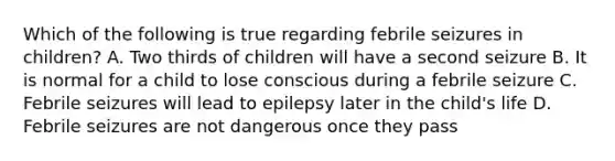 Which of the following is true regarding febrile seizures in children? A. Two thirds of children will have a second seizure B. It is normal for a child to lose conscious during a febrile seizure C. Febrile seizures will lead to epilepsy later in the child's life D. Febrile seizures are not dangerous once they pass