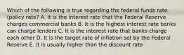 Which of the following is true regarding the federal funds rate (policy rate? A. It is the interest rate that the Federal Reserve charges commercial banks B. It is the highest interest rate banks can charge lenders C. It is the interest rate that banks charge each other D. It is the target rate of inflation set by the Federal Reserve E. It is usually higher than the discount rate