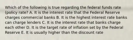 Which of the following is true regarding the federal funds rate (policy rate? A. It is the interest rate that the Federal Reserve charges commercial banks B. It is the highest interest rate banks can charge lenders C. It is the interest rate that banks charge each other D. It is the target rate of inflation set by the Federal Reserve E. It is usually higher than the discount rate