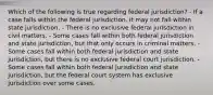 Which of the following is true regarding federal jurisdiction? - If a case falls within the federal jurisdiction, it may not fall within state jurisdiction. - There is no exclusive federal jurisdiction in civil matters. - Some cases fall within both federal jurisdiction and state jurisdiction, but that only occurs in criminal matters. - Some cases fall within both federal jurisdiction and state jurisdiction, but there is no exclusive federal court jurisdiction. - Some cases fall within both federal jurisdiction and state jurisdiction, but the federal court system has exclusive jurisdiction over some cases.