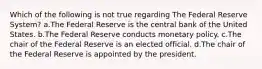 Which of the following is not true regarding The Federal Reserve System? ​a.​The Federal Reserve is the central bank of the United States. ​b.​The Federal Reserve conducts monetary policy. ​c.​The chair of the Federal Reserve is an elected official. ​d.​The chair of the Federal Reserve is appointed by the president.