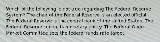 Which of the following is not true regarding The Federal Reserve System? The chair of the Federal Reserve is an elected official. The Federal Reserve is the central bank of the United States. The Federal Reserve conducts <a href='https://www.questionai.com/knowledge/kEE0G7Llsx-monetary-policy' class='anchor-knowledge'>monetary policy</a>. The Federal Open Market Committee sets the federal funds rate target.