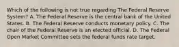 Which of the following is not true regarding The Federal Reserve System? A. The Federal Reserve is the central bank of the United States. B. The Federal Reserve conducts monetary policy. C. The chair of the Federal Reserve is an elected official. D. The Federal Open Market Committee sets the federal funds rate target.