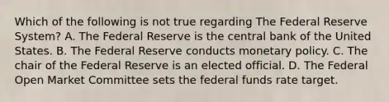 Which of the following is not true regarding The Federal Reserve System? A. The Federal Reserve is the central bank of the United States. B. The Federal Reserve conducts monetary policy. C. The chair of the Federal Reserve is an elected official. D. The Federal Open Market Committee sets the federal funds rate target.