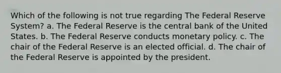 Which of the following is not true regarding The Federal Reserve System? a. The Federal Reserve is the central bank of the United States. b. The Federal Reserve conducts monetary policy. c. The chair of the Federal Reserve is an elected official. d. The chair of the Federal Reserve is appointed by the president.