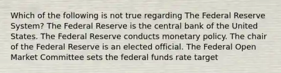 Which of the following is not true regarding The Federal Reserve System? The Federal Reserve is the central bank of the United States. The Federal Reserve conducts monetary policy. The chair of the Federal Reserve is an elected official. The Federal Open Market Committee sets the federal funds rate target