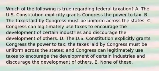 Which of the following is true regarding federal taxation? A. The U.S. Constitution explicitly grants Congress the power to tax. B. The taxes laid by Congress must be uniform across the states. C. Congress can legitimately use taxes to encourage the development of certain industries and discourage the development of others. D. The U.S. Constitution explicitly grants Congress the power to tax; the taxes laid by Congress must be uniform across the states; and Congress can legitimately use taxes to encourage the development of certain industries and discourage the development of others. E. None of these.