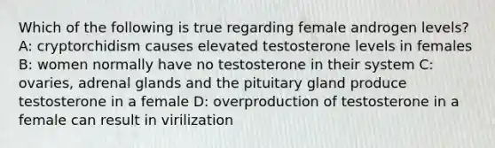 Which of the following is true regarding female androgen levels? A: cryptorchidism causes elevated testosterone levels in females B: women normally have no testosterone in their system C: ovaries, adrenal glands and the pituitary gland produce testosterone in a female D: overproduction of testosterone in a female can result in virilization