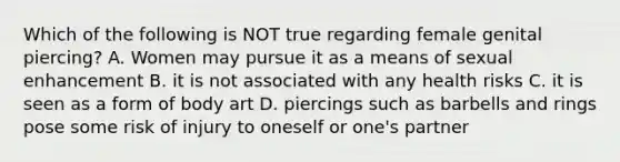 Which of the following is NOT true regarding female genital piercing? A. Women may pursue it as a means of sexual enhancement B. it is not associated with any health risks C. it is seen as a form of body art D. piercings such as barbells and rings pose some risk of injury to oneself or one's partner