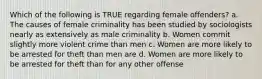 Which of the following is TRUE regarding female offenders? a. The causes of female criminality has been studied by sociologists nearly as extensively as male criminality b. Women commit slightly more violent crime than men c. Women are more likely to be arrested for theft than men are d. Women are more likely to be arrested for theft than for any other offense