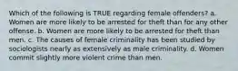 Which of the following is TRUE regarding female offenders? a. Women are more likely to be arrested for theft than for any other offense. b. Women are more likely to be arrested for theft than men. c. The causes of female criminality has been studied by sociologists nearly as extensively as male criminality. d. Women commit slightly more violent crime than men.