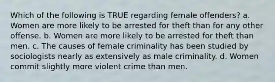 Which of the following is TRUE regarding female offenders? a. Women are more likely to be arrested for theft than for any other offense. b. Women are more likely to be arrested for theft than men. c. The causes of female criminality has been studied by sociologists nearly as extensively as male criminality. d. Women commit slightly more violent crime than men.