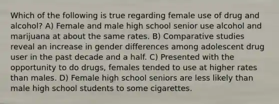 Which of the following is true regarding female use of drug and alcohol? A) Female and male high school senior use alcohol and marijuana at about the same rates. B) Comparative studies reveal an increase in gender differences among adolescent drug user in the past decade and a half. C) Presented with the opportunity to do drugs, females tended to use at higher rates than males. D) Female high school seniors are less likely than male high school students to some cigarettes.