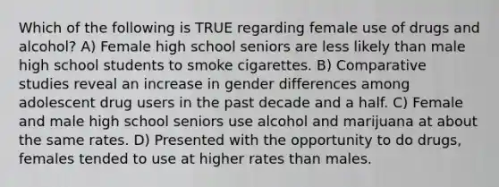 Which of the following is TRUE regarding female use of drugs and alcohol? A) Female high school seniors are less likely than male high school students to smoke cigarettes. B) Comparative studies reveal an increase in gender differences among adolescent drug users in the past decade and a half. C) Female and male high school seniors use alcohol and marijuana at about the same rates. D) Presented with the opportunity to do drugs, females tended to use at higher rates than males.