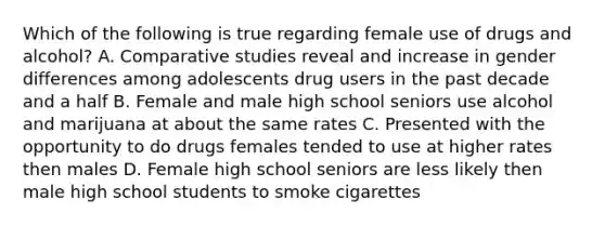 Which of the following is true regarding female use of drugs and alcohol? A. Comparative studies reveal and increase in gender differences among adolescents drug users in the past decade and a half B. Female and male high school seniors use alcohol and marijuana at about the same rates C. Presented with the opportunity to do drugs females tended to use at higher rates then males D. Female high school seniors are less likely then male high school students to smoke cigarettes