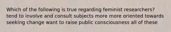 Which of the following is true regarding feminist researchers? tend to involve and consult subjects more more oriented towards seeking change want to raise public consciousness all of these