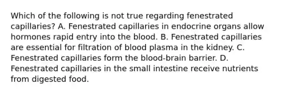 Which of the following is not true regarding fenestrated capillaries? A. Fenestrated capillaries in endocrine organs allow hormones rapid entry into the blood. B. Fenestrated capillaries are essential for filtration of blood plasma in the kidney. C. Fenestrated capillaries form the blood-brain barrier. D. Fenestrated capillaries in the small intestine receive nutrients from digested food.