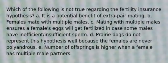 Which of the following is not true regarding the fertility insurance hypothesis? a. It is a potential benefit of extra-pair mating. b. Females mate with multiple males. c. Mating with multiple males ensures a female's eggs will get fertilized in case some males have inefficient/insufficient sperm. d. Prairie dogs do not represent this hypothesis well because the females are never polyandrous. e. Number of offsprings is higher when a female has multiple male partners.