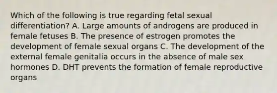 Which of the following is true regarding fetal sexual differentiation? A. Large amounts of androgens are produced in female fetuses B. The presence of estrogen promotes the development of female sexual organs C. The development of the external female genitalia occurs in the absence of male sex hormones D. DHT prevents the formation of female reproductive organs