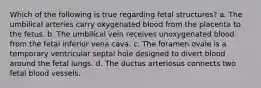 Which of the following is true regarding fetal structures? a. The umbilical arteries carry oxygenated blood from the placenta to the fetus. b. The umbilical vein receives unoxygenated blood from the fetal inferior vena cava. c. The foramen ovale is a temporary ventricular septal hole designed to divert blood around the fetal lungs. d. The ductus arteriosus connects two fetal blood vessels.