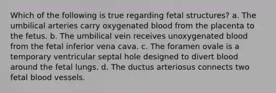 Which of the following is true regarding fetal structures? a. The umbilical arteries carry oxygenated blood from the placenta to the fetus. b. The umbilical vein receives unoxygenated blood from the fetal inferior vena cava. c. The foramen ovale is a temporary ventricular septal hole designed to divert blood around the fetal lungs. d. The ductus arteriosus connects two fetal <a href='https://www.questionai.com/knowledge/kZJ3mNKN7P-blood-vessels' class='anchor-knowledge'>blood vessels</a>.