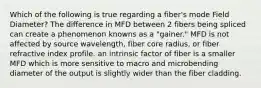 Which of the following is true regarding a fiber's mode Field Diameter? The difference in MFD between 2 fibers being spliced can create a phenomenon knowns as a "gainer." MFD is not affected by source wavelength, fiber core radius, or fiber refractive index profile. an intrinsic factor of fiber is a smaller MFD which is more sensitive to macro and microbending diameter of the output is slightly wider than the fiber cladding.