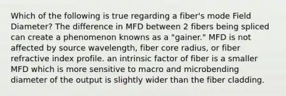 Which of the following is true regarding a fiber's mode Field Diameter? The difference in MFD between 2 fibers being spliced can create a phenomenon knowns as a "gainer." MFD is not affected by source wavelength, fiber core radius, or fiber refractive index profile. an intrinsic factor of fiber is a smaller MFD which is more sensitive to macro and microbending diameter of the output is slightly wider than the fiber cladding.