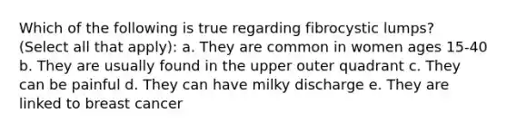 Which of the following is true regarding fibrocystic lumps? (Select all that apply): a. They are common in women ages 15-40 b. They are usually found in the upper outer quadrant c. They can be painful d. They can have milky discharge e. They are linked to breast cancer