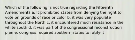 Which of the following is not true regarding the Fifteenth Amendment? a. It prohibited states from denying <a href='https://www.questionai.com/knowledge/kr9tEqZQot-the-right-to-vote' class='anchor-knowledge'>the right to vote</a> on grounds of race or color b. it was very populate throughout the North c. it encountered much resistance in the white south d. it was part of the congressional reconstruction plan e. congress required southern states to ratify it