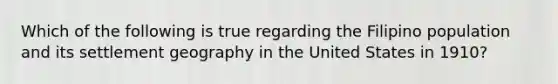 Which of the following is true regarding the Filipino population and its settlement geography in the United States in 1910?