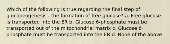 Which of the following is true regarding the final step of gluconeogenesis - the formation of free glucose? a. Free glucose is transported into the ER b. Glucose 6-phosphate must be transported out of the mitochondrial matrix c. Glucose 6-phosphate must be transported into the ER d. None of the above