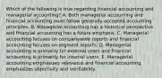 Which of the following is true regarding financial accounting and managerial accounting? A. Both managerial accounting and financial accounting must follow generally accepted accounting principles. B. Managerial accounting has a historical perspective and financial accounting has a future emphasis. C. Managerial accounting focuses on companywide reports and financial accounting focuses on segment reports. D. Managerial accounting is primarily for external users and financial accounting is primarily for internal users. E. Managerial accounting emphasizes relevance and financial accounting emphasizes objectivity and verifiability.