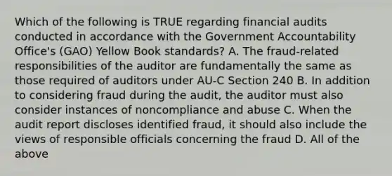 Which of the following is TRUE regarding financial audits conducted in accordance with the Government Accountability Office's (GAO) Yellow Book standards? A. The fraud-related responsibilities of the auditor are fundamentally the same as those required of auditors under AU-C Section 240 B. In addition to considering fraud during the audit, the auditor must also consider instances of noncompliance and abuse C. When the audit report discloses identified fraud, it should also include the views of responsible officials concerning the fraud D. All of the above