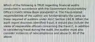 Which of the following is TRUE regarding financial audits conducted in accordance with the Government Accountability Office's (GAO) Yellow Book standards? A. The fraud-related responsibilities of the auditor are fundamentally the same as those required of auditors under AU-C Section 240 B. When the audit report discloses identified fraud, it should also include the views of responsible officials concerning the fraud C. In addition to considering fraud during the audit, the auditor must also consider instances of noncompliance and abuse D. All of the above