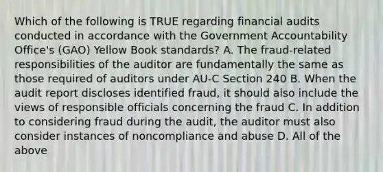 Which of the following is TRUE regarding financial audits conducted in accordance with the Government Accountability Office's (GAO) Yellow Book standards? A. The fraud-related responsibilities of the auditor are fundamentally the same as those required of auditors under AU-C Section 240 B. When the audit report discloses identified fraud, it should also include the views of responsible officials concerning the fraud C. In addition to considering fraud during the audit, the auditor must also consider instances of noncompliance and abuse D. All of the above