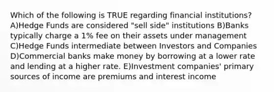 Which of the following is TRUE regarding financial institutions? A)Hedge Funds are considered "sell side" institutions B)Banks typically charge a 1% fee on their assets under management C)Hedge Funds intermediate between Investors and Companies D)Commercial banks make money by borrowing at a lower rate and lending at a higher rate. E)Investment companies' primary sources of income are premiums and interest income