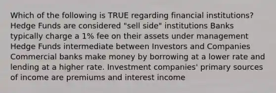 Which of the following is TRUE regarding financial institutions? Hedge Funds are considered "sell side" institutions Banks typically charge a 1% fee on their assets under management Hedge Funds intermediate between Investors and Companies Commercial banks make money by borrowing at a lower rate and lending at a higher rate. Investment companies' primary sources of income are premiums and interest income