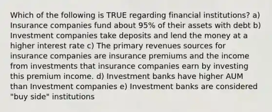 Which of the following is TRUE regarding financial institutions? a) Insurance companies fund about 95% of their assets with debt b) Investment companies take deposits and lend the money at a higher interest rate c) The primary revenues sources for insurance companies are insurance premiums and the income from investments that insurance companies earn by investing this premium income. d) Investment banks have higher AUM than Investment companies e) Investment banks are considered "buy side" institutions