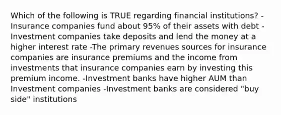 Which of the following is TRUE regarding financial institutions? -Insurance companies fund about 95% of their assets with debt -Investment companies take deposits and lend the money at a higher interest rate -The primary revenues sources for insurance companies are insurance premiums and the income from investments that insurance companies earn by investing this premium income. -Investment banks have higher AUM than Investment companies -Investment banks are considered "buy side" institutions