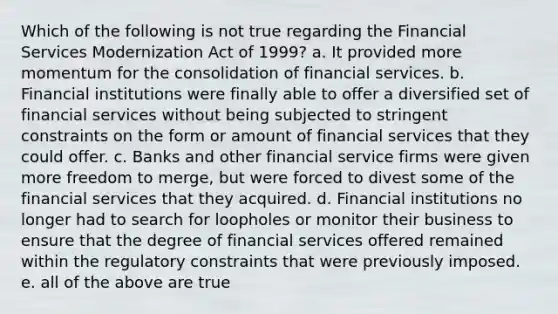 Which of the following is not true regarding the Financial Services Modernization Act of 1999? a. It provided more momentum for the consolidation of financial services. b. Financial institutions were finally able to offer a diversified set of financial services without being subjected to stringent constraints on the form or amount of financial services that they could offer. c. Banks and other financial service firms were given more freedom to merge, but were forced to divest some of the financial services that they acquired. d. Financial institutions no longer had to search for loopholes or monitor their business to ensure that the degree of financial services offered remained within the regulatory constraints that were previously imposed. e. all of the above are true