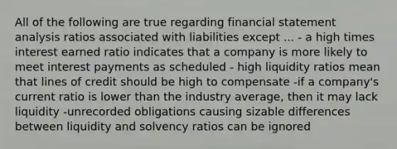 All of the following are true regarding financial statement analysis ratios associated with liabilities except ... - a high times interest earned ratio indicates that a company is more likely to meet interest payments as scheduled - high liquidity ratios mean that lines of credit should be high to compensate -if a company's current ratio is lower than the industry average, then it may lack liquidity -unrecorded obligations causing sizable differences between liquidity and solvency ratios can be ignored