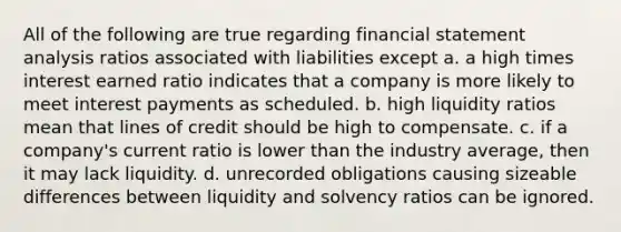 All of the following are true regarding financial statement analysis ratios associated with liabilities except a. a high times interest earned ratio indicates that a company is more likely to meet interest payments as scheduled. b. high liquidity ratios mean that lines of credit should be high to compensate. c. if a company's current ratio is lower than the industry average, then it may lack liquidity. d. unrecorded obligations causing sizeable differences between liquidity and solvency ratios can be ignored.