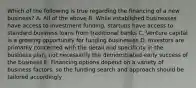 Which of the following is true regarding the financing of a new business? A. All of the above B. While established businesses have access to investment funding, startups have access to standard business loans from traditional banks C. Venture capital is a growing opportunity for funding businesses D. Investors are primarily concerned with the detail and specificity in the business plan; not necessarily the demonstrated early success of the business E. Financing options depend on a variety of business factors, so the funding search and approach should be tailored accordingly