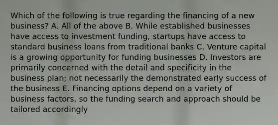 Which of the following is true regarding the financing of a new business? A. All of the above B. While established businesses have access to investment funding, startups have access to standard business loans from traditional banks C. Venture capital is a growing opportunity for funding businesses D. Investors are primarily concerned with the detail and specificity in the business plan; not necessarily the demonstrated early success of the business E. Financing options depend on a variety of business factors, so the funding search and approach should be tailored accordingly