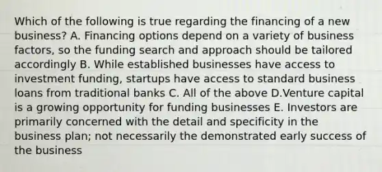 Which of the following is true regarding the financing of a new business? A. Financing options depend on a variety of business factors, so the funding search and approach should be tailored accordingly B. While established businesses have access to investment funding, startups have access to standard business loans from traditional banks C. All of the above D.Venture capital is a growing opportunity for funding businesses E. Investors are primarily concerned with the detail and specificity in the business plan; not necessarily the demonstrated early success of the business