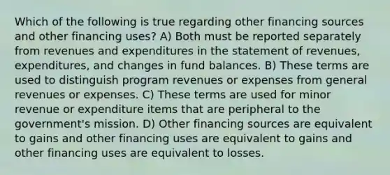 Which of the following is true regarding other financing sources and other financing uses? A) Both must be reported separately from revenues and expenditures in the statement of revenues, expenditures, and changes in fund balances. B) These terms are used to distinguish program revenues or expenses from general revenues or expenses. C) These terms are used for minor revenue or expenditure items that are peripheral to the government's mission. D) Other financing sources are equivalent to gains and other financing uses are equivalent to gains and other financing uses are equivalent to losses.