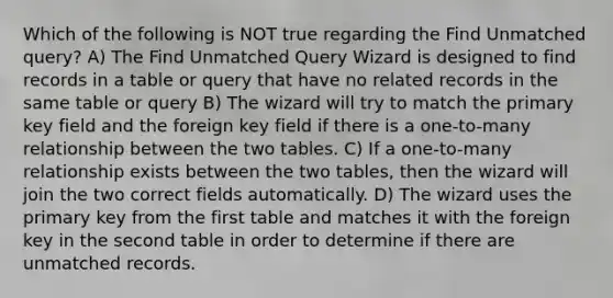 Which of the following is NOT true regarding the Find Unmatched query? A) The Find Unmatched Query Wizard is designed to find records in a table or query that have no related records in the same table or query B) The wizard will try to match the primary key field and the foreign key field if there is a one-to-many relationship between the two tables. C) If a one-to-many relationship exists between the two tables, then the wizard will join the two correct fields automatically. D) The wizard uses the primary key from the first table and matches it with the foreign key in the second table in order to determine if there are unmatched records.