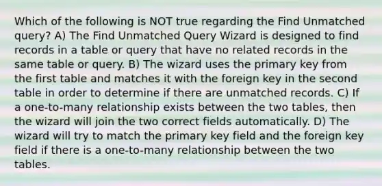 Which of the following is NOT true regarding the Find Unmatched query? A) The Find Unmatched Query Wizard is designed to find records in a table or query that have no related records in the same table or query. B) The wizard uses the primary key from the first table and matches it with the foreign key in the second table in order to determine if there are unmatched records. C) If a one-to-many relationship exists between the two tables, then the wizard will join the two correct fields automatically. D) The wizard will try to match the primary key field and the foreign key field if there is a one-to-many relationship between the two tables.