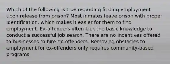 Which of the following is true regarding finding employment upon release from prison? Most inmates leave prison with proper identification, which makes it easier for them to find employment. Ex-offenders often lack the basic knowledge to conduct a successful job search. There are no incentives offered to businesses to hire ex-offenders. Removing obstacles to employment for ex-offenders only requires community-based programs.