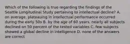 Which of the following is true regarding the findings of the Seattle Longitudinal Study pertaining to intellectual decline? A. on average, plateauing in intellectual performance occurred during the early 50s B. by the age of 60 years, nearly all subjects declined on 50 percent of the tested variables C. few subjects showed a global decline in intelligence D. none of the answers are correct